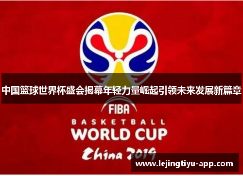 中国篮球世界杯盛会揭幕年轻力量崛起引领未来发展新篇章